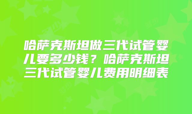 哈萨克斯坦做三代试管婴儿要多少钱?哈萨克斯坦三代试管婴儿费用明细表