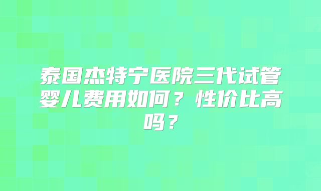 泰国杰特宁医院三代试管婴儿费用如何?性价比高吗?