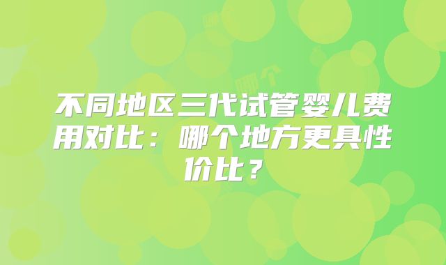 不同地区三代试管婴儿费用对比：哪个地方更具性价比？