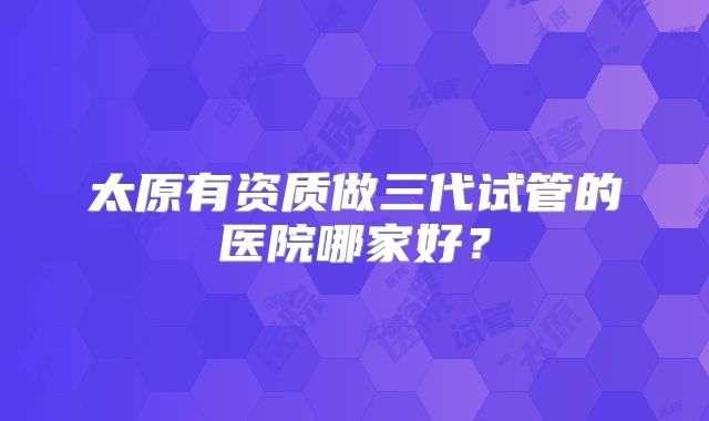 太原有资质做三代试管的医院哪家好？