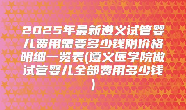2025年最新遵义试管婴儿费用需要多少钱附价格明细一览表(遵义医学院做试管婴儿全部费用多少钱)