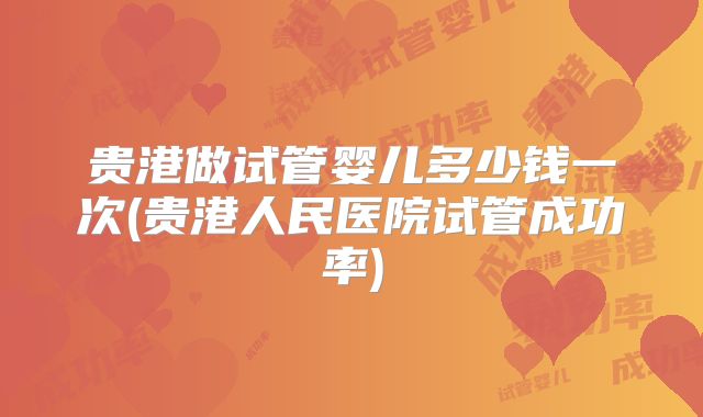 贵港做试管婴儿多少钱一次(贵港人民医院试管成功率)