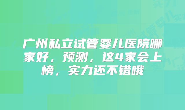 广州私立试管婴儿医院哪家好，预测，这4家会上榜，实力还不错哦