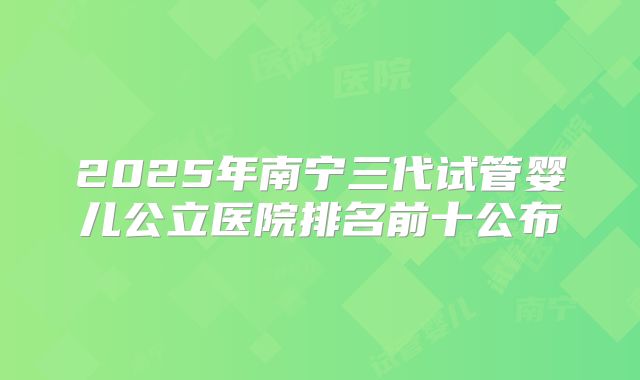 2025年南宁三代试管婴儿公立医院排名前十公布