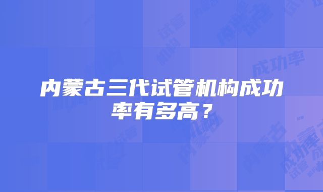 内蒙古三代试管机构成功率有多高？