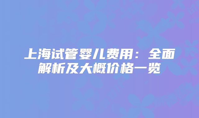 上海试管婴儿费用：全面解析及大概价格一览