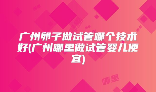 广州卵子做试管哪个技术好(广州哪里做试管婴儿便宜)