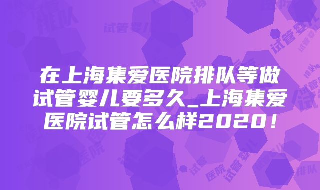 在上海集爱医院排队等做试管婴儿要多久_上海集爱医院试管怎么样2020！