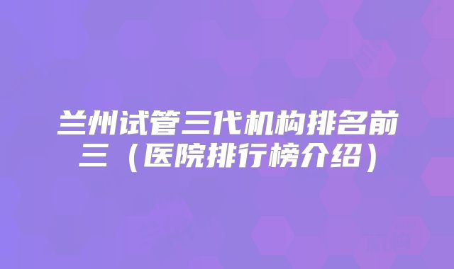 兰州试管三代机构排名前三（医院排行榜介绍）
