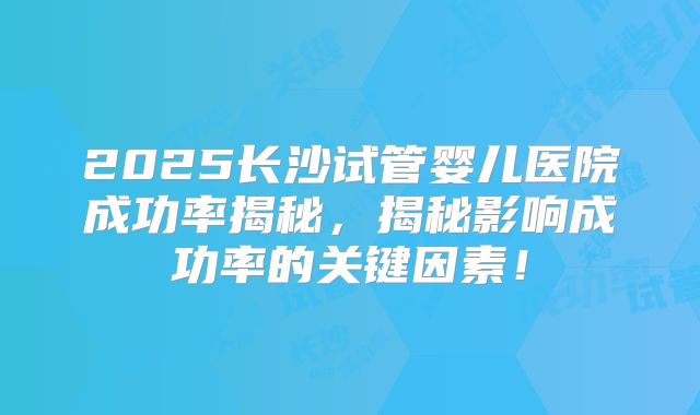 2025长沙试管婴儿医院成功率揭秘，揭秘影响成功率的关键因素！