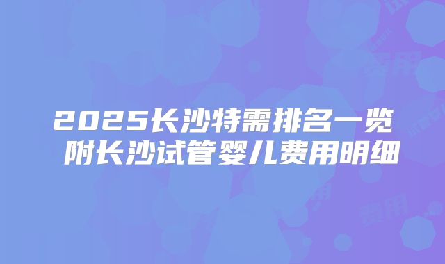 2025长沙特需排名一览 附长沙试管婴儿费用明细