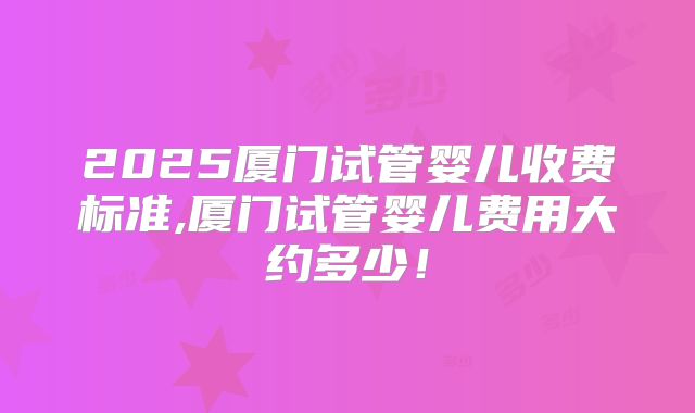 2025厦门试管婴儿收费标准,厦门试管婴儿费用大约多少！