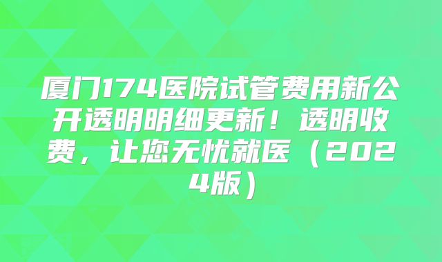厦门174医院试管费用新公开透明明细更新！透明收费，让您无忧就医（2024版）