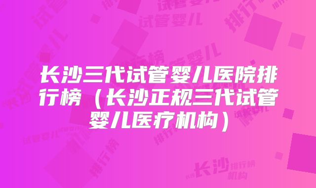 长沙三代试管婴儿医院排行榜(长沙正规三代试管婴儿医疗机构)
