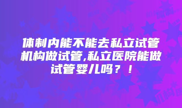 体制内能不能去私立试管机构做试管,私立医院能做试管婴儿吗?!