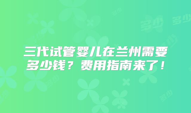 三代试管婴儿在兰州需要多少钱？费用指南来了！