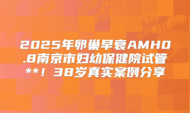 2025年卵巢早衰AMH0.8南京市妇幼保健院试管**！38岁真实案例分享