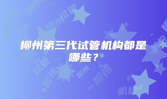 柳州第三代试管机构都是哪些？