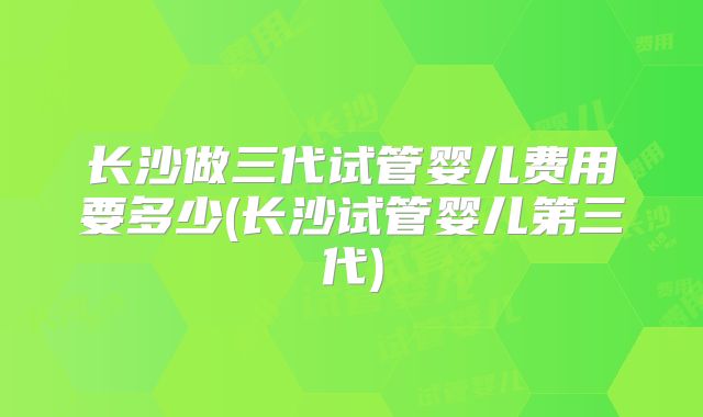 长沙做三代试管婴儿费用要多少(长沙试管婴儿第三代)