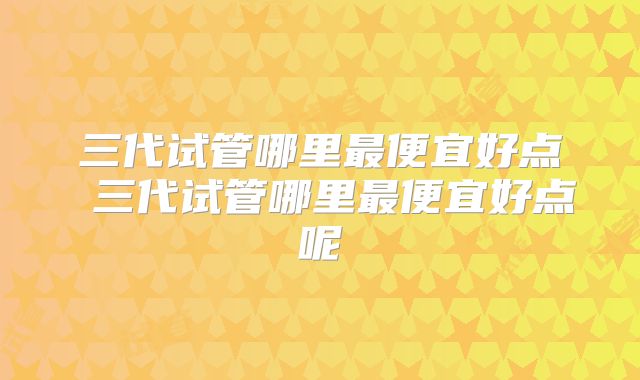 三代试管哪里最便宜好点 三代试管哪里最便宜好点呢