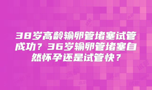38岁高龄输卵管堵塞试管成功?36岁输卵管堵塞自然怀孕还是试管快?