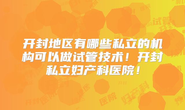 开封地区有哪些私立的机构可以做试管技术！开封私立妇产科医院！