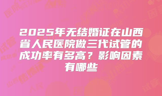 2025年无结婚证在山西省人民医院做三代试管的成功率有多高?影响因素有哪些