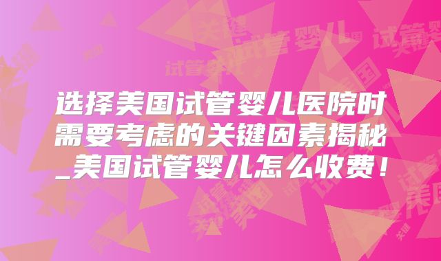 选择美国试管婴儿医院时需要考虑的关键因素揭秘_美国试管婴儿怎么收费!