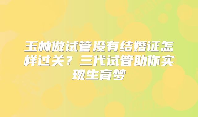 玉林做试管没有结婚证怎样过关?三代试管助你实现生育梦