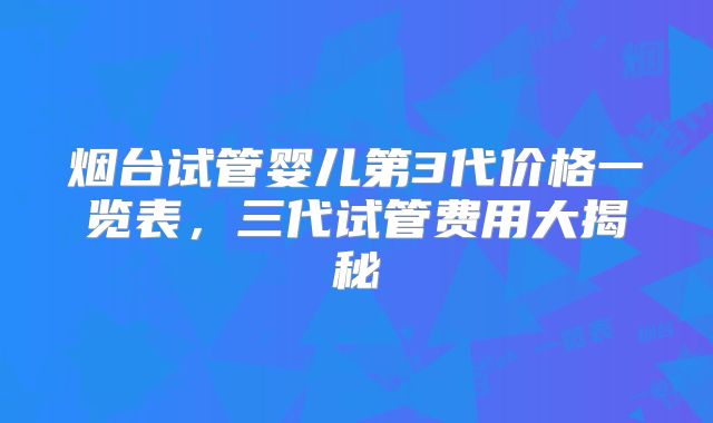 烟台试管婴儿第3代价格一览表，三代试管费用大揭秘
