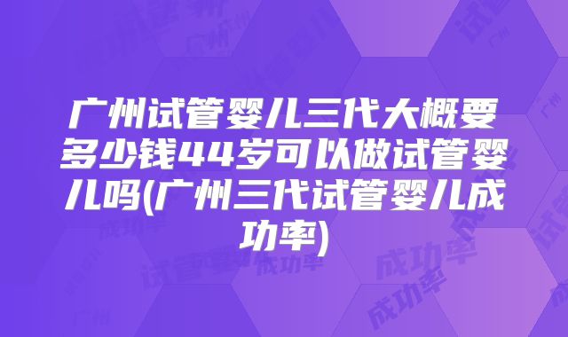 广州试管婴儿三代大概要多少钱44岁可以做试管婴儿吗(广州三代试管婴儿成功率)