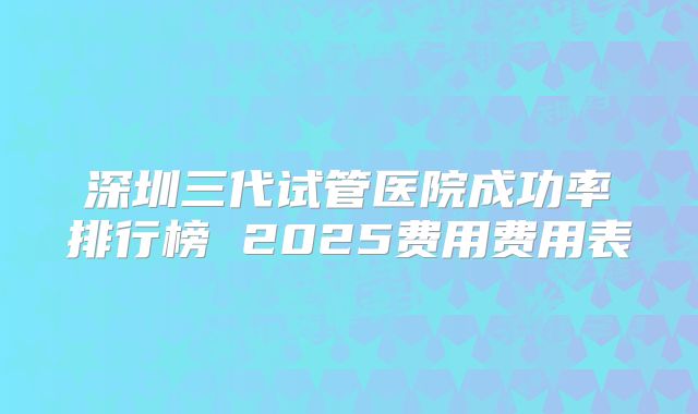 深圳三代试管医院成功率排行榜 2025费用费用表