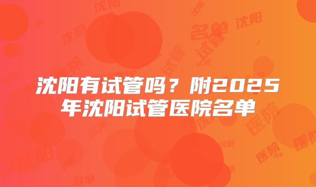沈阳有试管吗?附2025年沈阳试管医院名单