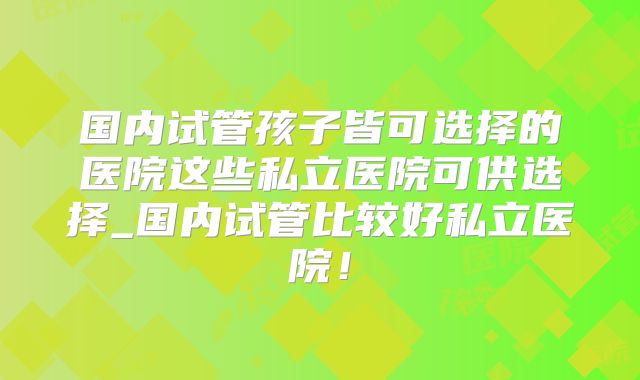 国内试管孩子皆可选择的医院这些私立医院可供选择_国内试管比较好私立医院！
