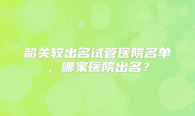 韶关较出名试管医院名单,哪家医院出名?