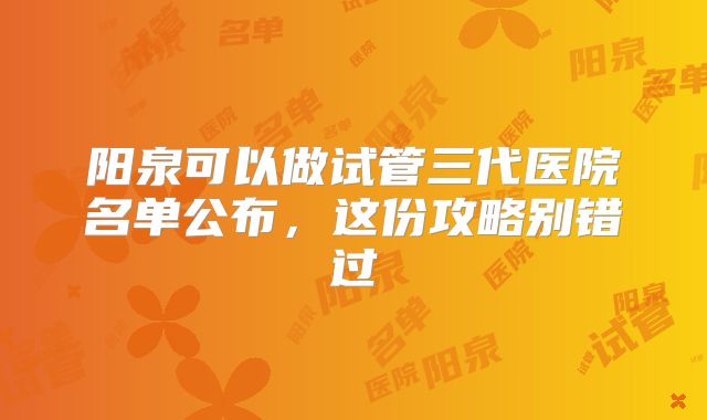 阳泉可以做试管三代医院名单公布，这份攻略别错过