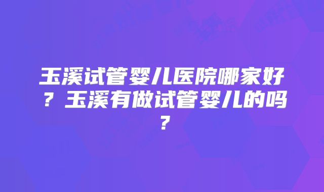 玉溪试管婴儿医院哪家好?玉溪有做试管婴儿的吗?