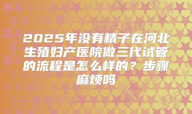 2025年没有精子在河北生殖妇产医院做三代试管的流程是怎么样的？步骤麻烦吗