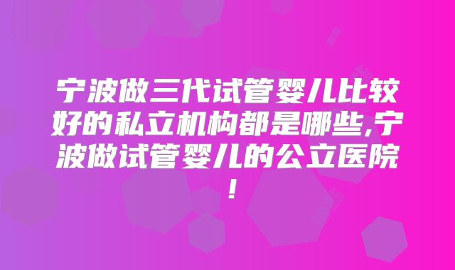 宁波做三代试管婴儿比较好的私立机构都是哪些,宁波做试管婴儿的公立医院！