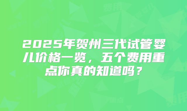 2025年贺州三代试管婴儿价格一览，五个费用重点你真的知道吗？