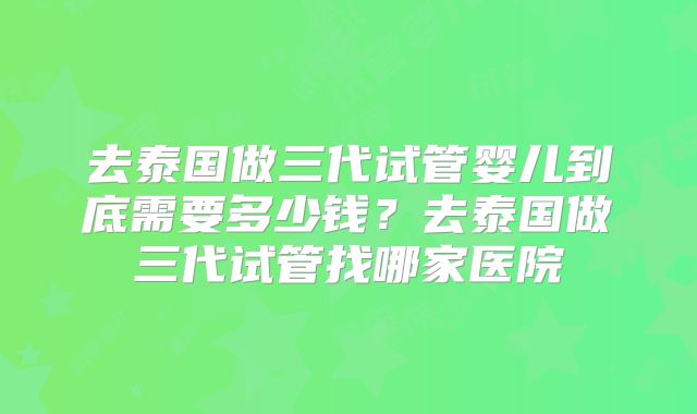 去泰国做三代试管婴儿到底需要多少钱？去泰国做三代试管找哪家医院