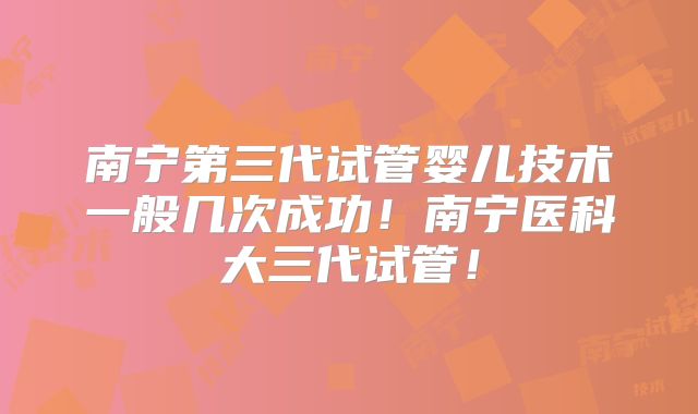 南宁第三代试管婴儿技术一般几次成功！南宁医科大三代试管！