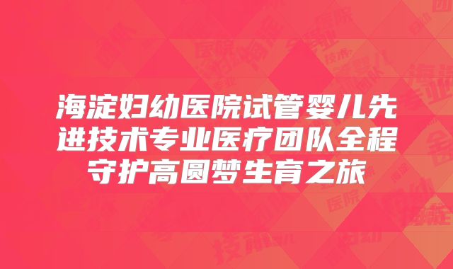 海淀妇幼医院试管婴儿先进技术专业医疗团队全程守护高圆梦生育之旅