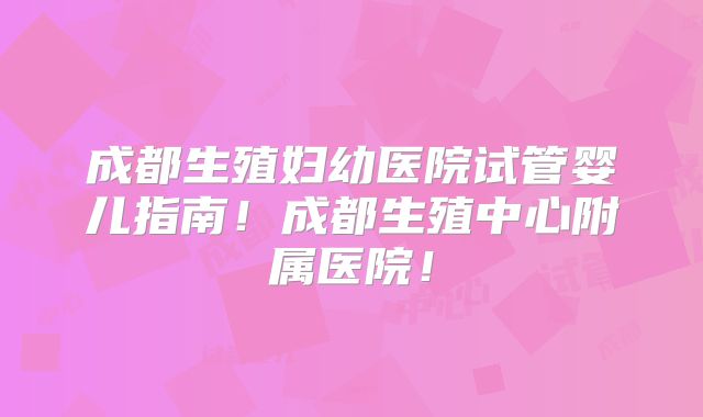 成都生殖妇幼医院试管婴儿指南！成都生殖中心附属医院！