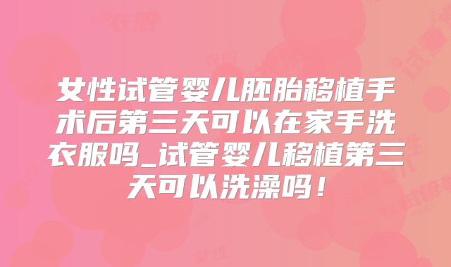 女性试管婴儿胚胎移植手术后第三天可以在家手洗衣服吗_试管婴儿移植第三天可以洗澡吗!