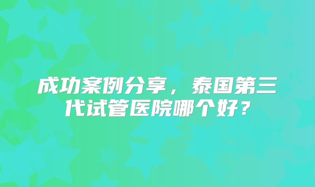 成功案例分享，泰国第三代试管医院哪个好？