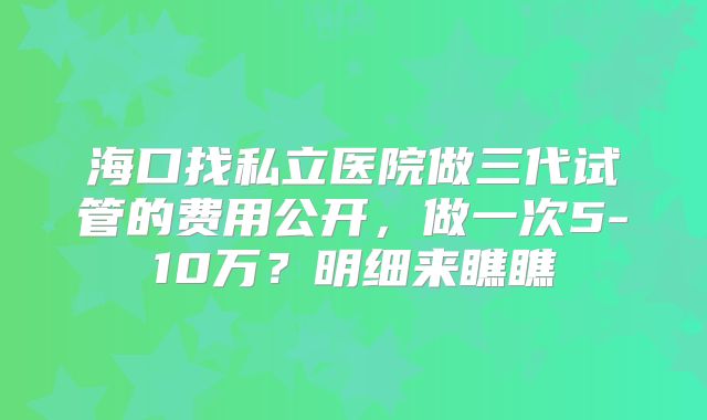 海口找私立医院做三代试管的费用公开，做一次5-10万？明细来瞧瞧