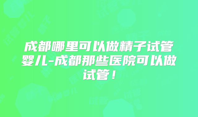 成都哪里可以做精子试管婴儿-成都那些医院可以做试管！