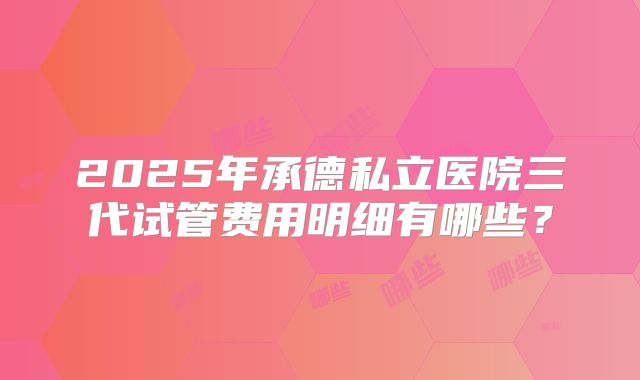 2025年承德私立医院三代试管费用明细有哪些？