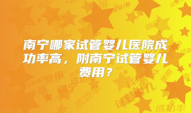 南宁哪家试管婴儿医院成功率高,附南宁试管婴儿费用?